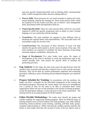 This watermark does not appear in the registered version - http://www.clicktoconvert.com




                               and some specific interpersonal skills such as listening skills, communicating
                               skills, conflict management skills, decision-making skills etc.

                           c. Process Skills: These processes are very much essential to organize the work,
                              project planning, chairing the meetings etc. Some of the process skills, which
                              are required to do the routine activities, are as follows: time management
                              skills, presentation skills and negotiation skills etc.

                           d. Project-Specific Skills: These are some unusual skills, which are very much
                              required to fulfill the specific assignment such as ability to read a foreign
                              language or to use a particular software package.

                           e. Team Roles: The team members are required to play different roles to
                              discharge the required duties and responsibilities. The successful team will
                              need people to play the nine key roles.

                           f. Team Functions: The assessment of basic functions of team will help
                              identify the specific skills needed to do the various function of the team. The
                              team members are required to contribute the basic functions of providing
                              emotional support, coordination, interaction, etc.

                           g. Stages of Development: T h e team leader must assess the stages of
                              development of the team to facilitate to reach the performing stage at the
                              earliest possible time. And nurture the specific skills to maintain the
                              performing activities.

                  iv)      Gap Analysis: In this stage, the team must assess the gap between what the
                           members have at present and what they wanted to have to carry out the necessary
                           functions. This can be done by routine performance appraisal and counseling
                           procedures. Offering a series of training and development programs can minimize
                           the gap.

                  v)       Prepare Schedule for Training: In consultation with the members, the
                           leader can draw a schedule for the individual components of the training and
                           development program. Obviously the various inputs will need to be strengthened
                           over a period of time for the team to be able to assimilate them. Some
                           organizations follow the just- in-time principle to the timing of training programs,
                           so that the participants undergo a course just prior to the actual requirement. The
                           training must be an on-going program for all the members.

                  vi)      Follow Flexible Methodology: The leader must identify the proper and
                           suitable methods for organizing training program. There are different types of
                           training methods such as lecture method, self- study packages, case study method,
                           mentoring, formal academic course training, coaching, self- help study groups,
                           computer aided training etc. While choosing the suitable training methods, the
                           trainer or team leader must take into account of some of the key aspects such as
 
