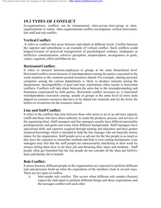 This watermark does not appear in the registered version - http://www.clicktoconvert.com




                  19.3 TYPES OF CONFLICT
                  In organizations, conflicts can be interpersonal, intra- group, inter-group or intra-
                  organizational in nature. Intra-organizational conflict encompasses vertical, horizontal,
                  line-staff and role conflict.

                  Vertical Conflict:
                   It refers to conflicts that occur between individuals at different levels. Conflict between
                  the superior and subordinate is an example of vertical conflict. Such conflicts could
                  happen because of perceived transgression of psychological contract, inadequate or
                  ineffective communication, selective perception, misperception, incongruence in goals,
                  values, cognition, affect and behavior etc.

                  Horizontal Conflict:
                  It refers to tensions between employees or groups at the same hierarchical level.
                  Horizontal conflict occurs because of interdependence among the parties concerned in the
                  work situation or the common pooled resources shared. For example, sharing personal
                  computers among the various departments is likely to produce tensions among the
                  departments. Incompatibility of goal and time orientations often results in horizontal
                  conflicts. Conflicts will take place between the units due to the misunderstanding and
                  frustration experienced by both parties. Horizontal conflict increases as: i) functional
                  interdependence increasers among people or groups at the same level ii) more units
                  depend on common resources that have to be shared raw materials and iii) the fewer the
                  buffers or inventories for the resources shared.

                  Line and Staff Conflict:
                  It refers to the conflicts that arise between those who assist or act in an advisory capacity
                  (staff) and those who have direct authority to create the products, process, and services of
                  the organizing (line). Staff managers and line managers usually have different personality
                  predispositions and goals and come from different backgrounds. Staff managers have
                  specialized skills and expertise acquired through training and education and have greater
                  technical knowledge which is intended to help the line manager who are basically money
                  maker for the organization. Staff people serve as advisor for the line people in as much as
                  they have the expertise to streamline methods and help in cost-cutting mechanisms. Line
                  managers may feel that the staff people are unnecessarily interfering in their work by
                  always telling them how to do their job and thrusting their ideas and methods. Staff
                  people often get frustrated that the line people do not consider all the ideas put forth by
                  them and thereby fail to benefit.

                  Role Conflict:
                  It arises because different people in the organization are expected to perform different
                  task and pressures build up when the expectation of the members clash in several ways.
                  There are two types of conflict.
                      i)      Inter-sender role conflict: This occurs when different role senders (bosses)
                              expect the individual to perform different things and these expectations and
                              the messages conflict with each other
 