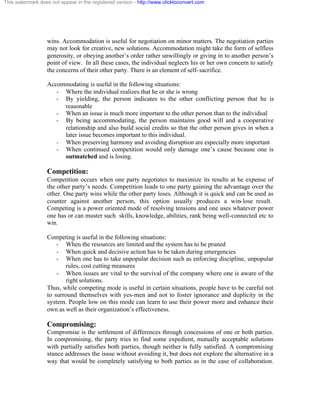 This watermark does not appear in the registered version - http://www.clicktoconvert.com




                  wins. Accommodation is useful for negotiation on minor matters. The negotiation parties
                  may not look for creative, new solutions. Accommodation might take the form of selfless
                  generosity, or obeying another’s order rather unwillingly or giving in to another person’s
                  point of view. In all these cases, the individual neglects his or her own concern to satisfy
                  the concerns of their other party. There is an element of self- sacrifice.

                  Accommodating is useful in the following situations:
                     - Where the individual realizes that he or she is wrong
                     - By yielding, the person indicates to the other conflicting person that he is
                       reasonable
                     - When an issue is much more important to the other person than to the individual
                     - By being accommodating, the person maintains good will and a cooperative
                       relationship and also build social credits so that the other person gives in when a
                       later issue becomes important to this individual.
                     - When preserving harmony and avoiding disruption are especially more important
                     - When continued competition would only damage one’s cause because one is
                       outmatched and is losing.

                  Competition:
                  Competition occurs when one party negotiates to maximize its results at he expense of
                  the other party’s needs. Competition leads to one party gaining the advantage over the
                  other. One party wins while the other party loses. Although it is quick and can be used as
                  counter against another person, this option usually produces a win- lose result.
                  Competing is a power oriented mode of resolving tensions and one uses whatever power
                  one has or can muster such skills, knowledge, abilities, rank being well-connected etc to
                  win.

                  Competing is useful in the following situations:
                      - When the resources are limited and the system has to be pruned
                      - When quick and decisive action has to be taken during emergencies
                      - When one has to take unpopular decision such as enforcing discipline, unpopular
                          rules, cost cutting measures
                      - When issues are vital to the survival of the company where one is aware of the
                          right solutions.
                  Thus, while competing mode is useful in certain situations, people have to be careful not
                  to surround themselves with yes-men and not to foster ignorance and duplicity in the
                  system. People low on this mode can learn to use their power more and enhance their
                  own as well as their organization’s effectiveness.

                  Compromising:
                  Compromise is the settlement of differences through concessions of one or both parties.
                  In compromising, the party tries to find some expedient, mutually acceptable solutions
                  with partially satisfies both parties, though neither is fully satisfied. A compromising
                  stance addresses the issue without avoiding it, but does not explore the alternative in a
                  way that would be completely satisfying to both parties as in the case of collaboration.
 