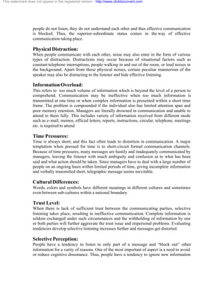 This watermark does not appear in the registered version - http://www.clicktoconvert.com




                  people do not listen, they do not understand each other and thus effective communication
                  is blocked. Thus, the superior-subordinate status comes in the way of effective
                  communication taking place.

                  Physical Distraction:
                  When people communicate with each other, noise may also enter in the form of various
                  types of distraction. Distractions may occur because of situational factors such as
                  constant telephone interruptions, people walking in and out of the room, or loud noises in
                  the background. Apart from these physical noises, certain peculiar mannerism of the
                  speaker may also be distracting to the listener and hide effective listening.

                  Information Overload:
                  This refers to too much volume of information which is beyond the level of a person to
                  comprehend. Communication may be ineffective when too much information is
                  transmitted at one time or when complex information is presented within a short time
                  frame. The problem is compounded if the individual also has limited attention span and
                  poor memory retention. Managers are literally drowned in communication and unable to
                  attend to them fully. This includes variety of information received from different mode
                  such as e- mail, memos, official letters, reports, instructions, circular, telephone, meetings
                  etc. is required to attend

                  Time Pressures:
                  Time is always short, and this fact often leads to distortion in communication. A major
                  temptation when pressed for time is to short-circuit formal communication channels.
                  Because of time pressures, many messages are hastily and inadequately communicated by
                  managers, leaving the listener with much ambiguity and confusion as to what has been
                  said and what action should be taken. Since managers have to deal with a large number of
                  people on an ongoing basis within limited periods of time, giving incomplete information
                  and verbally transmitted short, telegraphic message seems inevitable.

                  Cultural Differences:
                  Words, colors and symbols have different meanings in different cultures and sometimes
                  even between sub-cultures within a national boundary.

                  Trust Level:
                  When there is lack of sufficient trust between the communicating parties, selective
                  listening takes place, resulting in ineffective communication. Complete information is
                  seldom exchanged under such circumstances and the withholding of information by one
                  or both parties will further aggravate the trust issue and impersonal problems. Evaluating
                  tendencies develop selective listening increases further and messages get distorted.

                  Selective Perception:
                  People have a tendency to listen to only part of a message and “block out” other
                  information for a varity of reasons. One of the most important of aspect is a need to avoid
                  or reduce cognitive dissonance. Thus, people have a tendency to ignore new information
 