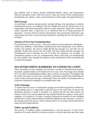 This watermark does not appear in the registered version - http://www.clicktoconvert.com




                  that conflicts with or denies already established beliefs, values, and expectations.
                  Selective perception occurs when the receiver values the context of the communication
                  including the role, identity, values, mood and motives of the sender. Perceptual Distortion

                  Self-Concept:
                  An individual’s motives and personality strongly influence the decoding or symbolic
                  interpretation process. An employee who has a highly felt need for advancement in an
                  organization and whose personality tend be to quite optimistic might read a smile and
                  casual comment from a supervisor as an indication that he is being groomed for
                  promotion. A person with low need for advancement and a pessimistic disposition may
                  read nothing more than a casual comment unrelated to anything else into the supervisor’s
                  comment.

                  Absence of Two-way Communication:
                  If communication is only one way – from top to bottom or from superior to subordinate –
                  without any feedback, would hinder communication from taking place in an effective
                  manner. For instance, the receiver might decode the message in a way that was not
                  intended. Neither the receiver nor the sender will then realize that the message was
                  misinterpreted until it becomes too late to rectify the situations. For example, An
                  examination question is one way communication which could easily get misinterpreted
                  by some students since attempts by students to seek clarifications in the examination hall
                  is usually discouraged.


                  20.5 OVERCOMING BARRIERS TO COMMUNICATION
                  There are number of ways managers can minimize a number of communication barriers.
                  In general, communication can be improved in two ways. First, the manger must sharpen
                  his or her skills in manipulating symbols, that is, process of encoding. This implies that
                  the sender must take as much care as possible in choosing symbols and establishing the
                  context within which the message is transmitted. There are number of techniques that are
                  commonly employed by managers to accomplish these ends.

                  Active listening:
                   It implies that the receiver of information engages in the following patterns of behavior.
                  a) stop talking since it is impossible to talk and listen at the same time, b) remove the
                  distracting elements as much as possible c) is patient and lets the other person say
                  whatever needs to be said, d) appreciate the emotion behind the speaker’s words and is
                  empathic, e) is attentive, f) creates a positive listening environment f) uses feedback
                  mechanisms to check understanding g) withholds judgment h) asks questions, i) reacts to
                  the message and not he person. Active listening takes a lot of energy and be perfected by
                  conscious and constant practice.

                  Follow up and Feedback:
                  The process of feedback makes communication a two-way process. In face-to-face
                  situations, the sender should try to become sensitive to facial expressions and other signs
 