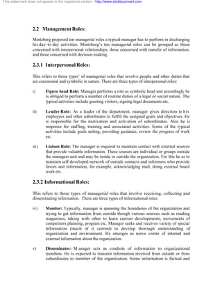 This watermark does not appear in the registered version - http://www.clicktoconvert.com




                  2.2 Management Roles:
                  Mintzberg proposed ten managerial roles a typical manager has to perform in discharging
                  his day-to-day activities. Mintzberg’s ten managerial roles can be grouped as those
                  concerned with interpersonal relationships, those concerned with transfer of information,
                  and those concerned with decision- making.

                  2.3.1 Interpersonal Roles:

                  This refers to those types’ of managerial roles that involve people and other duties that
                  are ceremonial and symbolic in nature. There are three types of interpersonal roles:

                  i)       Figure head Role: Manager performs a role as symbolic head and accordingly he
                           is obliged to perform a number of routine duties of a legal or social nature. The
                           typical activities include greeting visitors, signing legal documents etc.

                  ii)      Leader Role: As a leader of the department, manager gives direction to his
                           employees and other subordinates to fulfill the assigned goals and objectives. He
                           is responsible for the motivation and activation of subordinates. Also he is
                           response for staffing, training and associated activities. Some of the typical
                           activities include goals setting, providing guidance, review the progress of work
                           etc.

                  iii)     Liaison Role: The manager is required to maintain contact with external sources
                           that provide valuable information. These sources are individual or groups outside
                           the managers unit and may be inside or outside the organization. For this he as to
                           maintain self-developed network of outside contacts and informers who provide
                           favors and information, for example, acknowledging mail, doing external board
                           work etc.

                  2.3.2 Informational Roles:

                  This refers to those types of managerial roles that involve receiving, collecting and
                  disseminating information. There are three types of informational roles:

                  iv)      Monitor: Typically, manager is spanning the boundaries of the organization and
                           trying to get information from outside though various sources such as reading
                           magazines, taking with other to learn current developments, movements of
                           competitors planning, program etc. Manager seeks and receives variety of special
                           information (much of it current) to develop thorough understanding of
                           organization and environment. He emerges as nerve centre of internal and
                           external information about the organization.

                  v)       Disseminator: M anager acts as conduits of information to organizational
                           members. He is expected to transmit information received from outside or from
                           subordinates to member of the organization. Some information is factual and
 
