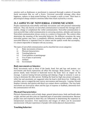 This watermark does not appear in the registered version - http://www.clicktoconvert.com




                  emotion such as displeasure or puzzlement is expressed thorough a pattern of muscular
                  facial movement that we call a frown. Universal nonverbal message often show
                  happiness, sadness or deep-seated feelings, for example a smile or tears. Their basis is
                  physiological change related to emotions rather than rituals stylized by a society.

                  21.3 ASPECTS OF NONVERBAL COMMUNICATION
                  People communicate nonverbally with body movements and with personal relationship
                  behavior. They rely heavily on nonverbal communication to transmit the message and to
                  modify, change or complement the verbal communication. Nonverbal communication is
                  more powerful than verbal communication in conveying emotions, attitudes and reactions.
                  Nonverbal communication always exists in a context or framework. The context often
                  determines the meaning of the nonverbal behavior. On different occasions the same
                  nonverbal gesture may have a completely different meaning from another setting. If
                  nonverbal behavior is separated from its context and the spoken words that accompany,
                  it is almost impossible to interpret with any accuracy.

                  The types of nonverbal communication can be classified into seven categories:
                     i)      Body movements or kinesics
                     ii)     Physical characteristics
                     iii)    Touching behavior
                     iv)     Vocal qualities or paralanguage
                     v)      Use of space or proximity
                     vi)     Artifacts
                     vii)    Environment

                  Body movements or kinesics:
                  Body movements such as those of the hands, head, feet and legs and posture, eye
                  movements and facial expressions all affect the message. Body posture – the way a
                  person stands, leans forward or backward moves the head- have an impact on the
                  message. A person leaning forward, pointing and shaking a finger at someone is seen as
                  trying to dominate the other person. Holding the head too high may project arrogance,
                  while fear and uncertainty are suggested when the head is held down low. Fiddling with
                  jewellary, pen or a paperclip may convey nervousness and insecurity. Leaning forward
                  displays curiosity and interest and direct eye contact shows confidence. The way body
                  movements are received by others and the type of response or feedback, determines how
                  the communication will flow.

                  Physical Characteristics:
                  Physical characteristics such as body shape, general attractiveness, body and breath odors,
                  weight, and hair and skin color are important parts of nonverbal communication. Because
                  people react and respond to them they are influential in determining the responses in
                  interpersonal encounters. First impressions and images of others can be associated
                  unconsciously with past experiences of people with similar physical characteristics.

                  Touching behavior:
 