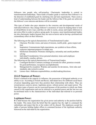 This watermark does not appear in the registered version - http://www.clicktoconvert.com




                  followers into people who self-actualize. Charismatic leadership is central to
                  transformational leaderships. These kinds of leaders guide or motivate their follower’s in
                  the direction of established goals by clarifying role and task requirements. There exists a
                  kind of understanding between the leader and the follower that if the goals are achieved,
                  the follower’s own interests and desires will be rewarded.

                  This type of leader also pays attention to the concerns and developmental needs of
                  individual followers: they change follower’s awareness of issues by helping them to look
                  at old problems in new ways; and they are able to excite, arouse and inspire followers to
                  put extra effort in order to achieve group goals. In essence, most transformational leaders
                  are also charismatic leaders because they are seen as heroic and as having a profound and
                  extraordinary effect on their followers.

                  The following are the typical characteristics of Transformational Leader:
                  i)     Charisma: Provides vision, and sense of mission, instills pride , gains respect and
                         trust
                  ii)    Inspiration: Communicates high expectations, use symbols to focus efforts,
                         expresses important purposes in simple way
                  iii)   Intellectual stimulation: Promotes intelligence, rationality and careful problem
                         solving
                  iv)    Individual Consideration: Gives personal attention, treats each employee
                         individually, coaches, advises.
                  The following are the typical characteristics of Transactional leaders.
                  i)     Contingent Reward: Contracts exchange of rewards for effort, promises rewards
                         for good performance, recognizes accomplishments
                  ii)    Management by exception: Watches and searches for deviations, form rules and
                         standards, take corrective action
                  iii)   Laisses- faire: Abdicates responsibilities, avoided making directions.

                  22.2.5 Sources of Power:
                  Power is defined as the capacity to influence, the possession of delegated authority or an
                  ability to act. According to French and Raven, individuals have five different social bases
                  of power depending upon how they position their relationship with others. They are
                  reward power, coercive power, legitimate power, referent power and expert power. The
                  first three types of power can be exercised because of the position in which one finds
                  oneself in the organization and can be referred to as position power and the last two can
                  be attributed more to the characteristics of the individual and referred to as personal
                  power.

                  Legitimate Power:
                  It is held because the organization has given power and authority to the position held by
                  the leader. This stems from the belief that the superior has the right to command the
                  subordinate and expect that his or her orders will be obeyed. The employees accept the
                  rights of persons holding higher offices to command because of the legitimate authority
                  bestowed on the individual by the organization.
 