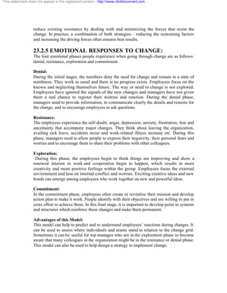 This watermark does not appear in the registered version - http://www.clicktoconvert.com




                  reduce existing resistance by dealing with and minimizing the forces that resist the
                  change. In practice, a combination of both strategies – reducing the restraining factors
                  and increasing the driving forces often ensures best results.

                  23.2.5 EMOTIONAL RESPONSES TO CHANGE:
                  The four emotional phases people experience when going through change are as follows:
                  denial, resistance, exploration and commitment.

                  Denial:
                  During the initial stages, the members deny the need for change and remain in a state of
                  numbness. They work as usual and there is no progress exists. Employees focus on the
                  known and neglecting themselves future. The way or need to change is not explored.
                  Employees have ignored the signals of the new changes and managers have not given
                  them a real chance to register their worries and reaction. During the denial phase,
                  managers need to provide information, to communicate clearly the details and reasons for
                  the change, and to encourage employees to ask questions.

                  Resistance:
                  The employees experience the self-doubt, anger, depression, anxiety, frustration, fear and
                  uncertainty that accompany major changes. They think about leaving the organization,
                  availing sick leave, accidents occur and work-related illness increase etc. During this
                  phase, managers need to allow people to express their negativity, their personal fears and
                  worries and to encourage them to share their problems with other colleagues.

                  Exploration:
                   During this phase, the employees begin to think things are improving and show a
                  renewed interest in work and cooperation begin to happen, which results in more
                  creativity and more positive feelings within the group. Employees focus the external
                  environment and less on internal conflict and worries. Exciting creative ideas and new
                  bonds can emerge among employees who work together on new and powerful ideas.

                  Commitment:
                  In the commitment phase, employees often create or revitalize their mission and develop
                  action plan to make it work. People identify with their objectives and are willing to put in
                  extra effort to achieve them. In this final stage, it is important to develop point in systems
                  and structures which reinforce these changes and make them permanent.

                  Advantages of this Model:
                  This model can help to predict and to understand employees’ reactions during changes. It
                  can be used to assess where individuals and teams stand in relation to the change grid.
                  Sometimes it can be useful for top manages who are in the exploration phase to become
                  aware that many colleagues in the organization might be in the resistance or denial phase.
                  This model can also be used to help design a strategy to implement change.
 