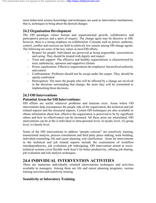 This watermark does not appear in the registered version - http://www.clicktoconvert.com




                  more behavioral science knowledge and techniques are used as intervention mechanisms,
                  that is, techniques to bring about the desired changes

                  24.2 Organisation Development
                  The OD paradigm values human and organizational growth, collaborative and
                  participative process and a spirit of enquiry. The change agent may be directive in OD;
                  however, there is a strong emphasis on collaboration. Concepts such as power, authority,
                  control, conflict and coercion are held in relatively low esteem among OD change agents.
                  The following are some of the key values in most OD efforts:
                      - Respect for people: Individuals are perceived as being responsible, conscientious
                          and caring. They should be treated with dignity and respect
                      - Trust and support: The effective and healthy organizations is characterized by
                          trust, authenticity, openness and supportive climate
                      - Power equalization: Effective organizations de-emphasize hierarchical authority
                          and control.
                      - Confrontation: Problems should not be swept under the carpet. They should be
                          openly confronted
                      - Participation: The more the people who will be affected by a change are involved
                          in the decisions surrounding that change, the more they will be committed to
                          implementing those decisions.

                  24.3 OD Interventions
                  Potential Areas for OD Interventions:
                  OD efforts are useful wherever problems and tensions exist. Areas where OD
                  interventions help encompasses the people side of the organization, the technical and job
                  related aspects and the structural aspects. Certain OD techniques are also available to
                  obtain information about how effective the organization is perceived to be by significant
                  others and how its effectiveness can be increased. All these areas are interrelated. OD
                  interventions can be at the i) individual or intra-personal level, ii) dyadic level, iii) group
                  level, iv) family level.

                  Some of the OD interventions to address “people concern” are sensitivity training,
                  transactional analysis, process consultation and third party peace making, team building,
                  individual counseling, life and career planning, role clarification. Areas for interventions
                  in the technical and job related aspects include the examination of workflow
                  interdependencies, job evaluation job redesigning. OD intervention aimed at socio-
                  technical systems cover flexible work hour’s for better productivity, offering job sharing,
                  job evaluation and role analysis techniques..

                  24.4 INDIVIDUAL INTERVENTION ACTIVITIES
                  There are numerous individually oriented interventions techniques and activities
                  available to managers. Among them are life and career planning programs, various
                  training activities and sensitivity training.

                  Sensitivity or laboratory Training
 