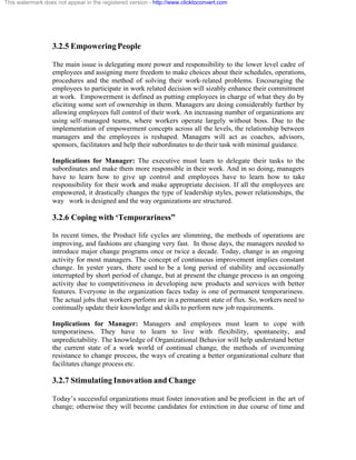 This watermark does not appear in the registered version - http://www.clicktoconvert.com




                  3.2.5 Empowering People

                  The main issue is delegating more power and responsibility to the lower level cadre of
                  employees and assigning more freedom to make choices about their schedules, operations,
                  procedures and the method of solving their work-related problems. Encouraging the
                  employees to participate in work related decision will sizably enhance their commitment
                  at work. Empowerment is defined as putting employees in charge of what they do by
                  eliciting some sort of ownership in them. Managers are doing considerably further by
                  allowing employees full control of their work. An increasing number of organizations are
                  using self- managed teams, where workers operate largely without boss. Due to the
                  implementation of empowerment concepts across all the levels, the relationship between
                  managers and the employees is reshaped. Managers will act as coaches, advisors,
                  sponsors, facilitators and help their subordinates to do their task with minimal guidance.

                  Implications for Manager: The executive must learn to delegate their tasks to the
                  subordinates and make them more responsible in their work. And in so doing, managers
                  have to learn how to give up control and employees have to learn how to take
                  responsibility for their work and make appropriate decision. If all the employees are
                  empowered, it drastically changes the type of leadership styles, power relationships, the
                  way work is designed and the way organizations are structured.

                  3.2.6 Coping with ‘Temporariness”

                  In recent times, the Product life cycles are slimming, the methods of operations are
                  improving, and fashions are changing very fast. In those days, the managers needed to
                  introduce major change programs once or twice a decade. Today, change is an ongoing
                  activity for most managers. The concept of continuous improvement implies constant
                  change. In yester years, there used to be a long period of stability and occasionally
                  interrupted by short period of change, but at present the change process is an ongoing
                  activity due to competitiveness in developing new products and services with better
                  features. Everyone in the organization faces today is one of permanent temporariness.
                  The actual jobs that workers perform are in a permanent state of flux. So, workers need to
                  continually update their knowledge and skills to perform new job requirements.

                  Implications for Manager: Managers and employees must learn to cope with
                  temporariness. They have to learn to live with flexibility, spontaneity, and
                  unpredictability. The knowledge of Organizational Behavior will help understand better
                  the current state of a work world of continual change, the methods of overcoming
                  resistance to change process, the ways of creating a better organizational culture that
                  facilitates change process etc.

                  3.2.7 Stimulating Innovation and Change

                  Today’s successful organizations must foster innovation and be proficient in the art of
                  change; otherwise they will become candidates for extinction in due course of time and
 