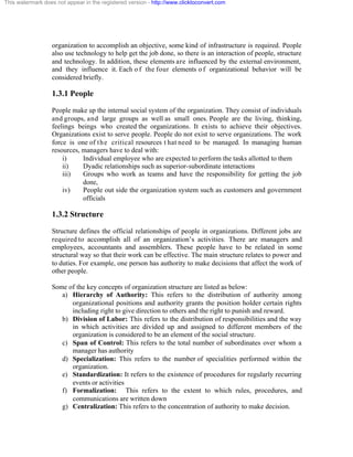 This watermark does not appear in the registered version - http://www.clicktoconvert.com




                  organization to accomplish an objective, some kind of infrastructure is required. People
                  also use technology to help get the job done, so there is an interaction of people, structure
                  and technology. In addition, these elements are influenced by the external environment,
                  and they influence it. Each o f the four elements o f organizational behavior will be
                  considered briefly.

                  1.3.1 People
                  People make up the internal social system of the organization. They consist of individuals
                  and groups, and large groups as well as small ones. People are the living, thinking,
                  feelings beings who created the organizations. It exists to achieve their objectives.
                  Organizations exist to serve people. People do not exist to serve organizations. The work
                  force is one of t h e critical resources t hat need to be managed. In managing human
                  resources, managers have to deal with:
                      i)     Individual employee who are expected to perform the tasks allotted to them
                      ii)    Dyadic relationships such as superior-subordinate interactions
                      iii)   Groups who work as teams and have the responsibility for getting the job
                             done,
                      iv)    People out side the organization system such as customers and government
                             officials

                  1.3.2 Structure
                  Structure defines the official relationships of people in organizations. Different jobs are
                  required to accomplish all of an organization’s activities. There are managers and
                  employees, accountants and assemblers. These people have to be related in some
                  structural way so that their work can be effective. The main structure relates to power and
                  to duties. For example, one person has authority to make decisions that affect the work of
                  other people.

                  Some of the key concepts of organization structure are listed as below:
                     a) Hierarchy of Authority: This refers to the distribution of authority among
                        organizational positions and authority grants the position holder certain rights
                        including right to give direction to others and the right to punish and reward.
                     b) Division of Labor: This refers to the distribution of responsibilities and the way
                        in which activities are divided up and assigned to different members of the
                        organization is considered to be an element of the social structure.
                     c) Span of Control: This refers to the total number of subordinates over whom a
                        manager has authority
                     d) Specialization: This refers to the number of specialities performed within the
                        organization.
                     e) Standardization: It refers to the existence of procedures for regularly recurring
                        events or activities
                     f) Formalization: This refers to the extent to which rules, procedures, and
                        communications are written down
                     g) Centralization: This refers to the concentration of authority to make decision.
 