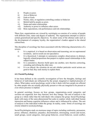 This watermark does not appear in the registered version - http://www.clicktoconvert.com




                       i)      People or actors
                       ii)     Acts or Behavior
                       iii)    Ends or Goals
                       iv)     Norms, rules, or regulation controlling conduct or behavior
                       v)      Beliefs held by people as actors
                       vi)     Status and status relationships
                       vii)    Authority or power to influence other actors
                       viii)   Role expectations, role performances and role relationships.

                  There fore, organizations are viewed by sociologies as consists of a variety of people
                  with different roles, status and degree of authority. The organization attempts to achieve
                  certain generalized and specific objectives. To attain some of the abstract ends such as
                  the development of company loyalty, the organization’s leaders appeal to the shared
                  cultural base.

                  The discipline of sociology has been associated with the following characteristics of a
                  science.
                      i)    It is empirical: it is based on observation and reasoning, not on supernatural
                            revelation, and its results are not speculative
                      ii)   It is theoretical; I attempts to summaries complex observations in abstract,
                            logically related propositions that purport to explain causal relationships in the
                            subject matter.
                      iii)  It is cumulative; theories build upon one another, new theories correcting,
                            extending and refining the older ones.
                      iv)   It is no ethical; the scientists do not ask whether particular social actions are
                            good or bad; they seek merely to explain them.

                  4.2.3 Social Psychology

                  It has been defined as the scientific investigation of how the thoughts, feelings and
                  behavior of individuals are influenced by the actual, imagined or implied presents of
                  others. What makes social psychology social is that it deals with how people are affected
                  by other people who are actually physically present or who are imagined to be present or
                  even whose presence is implied.

                  In general sociology focuses on how groups, organizations, social categories and
                  societies are organized, how they function, how they change. The unit of analysis is the
                  group as a whole rather than the individuals who compose the group. Social Psychology
                  deals with many of the same phenomenal but seeks to explain whole individual human
                  interaction and human cognition influences culture and is influenced by culture. The unit
                  of analysis is the individual within the group. In reality, some forms of sociology are
                  closely related to social psychology.

                  Social Psychologists study an enormous range of topics including conformity, persuasion,
                  power, influence, obedience, prejudice, discrimination, stereotyping, sexism and racism,
                  small groups, social categories, inter-group behavior, crowd behavior, social conflict,
 