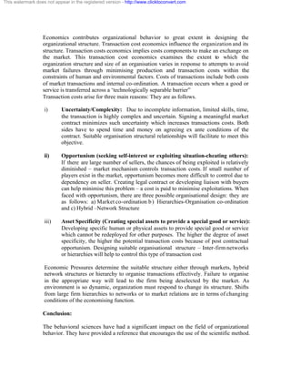 This watermark does not appear in the registered version - http://www.clicktoconvert.com




                  Economics contributes organizational behavior to great extent in designing the
                  organizational structure. Transaction cost economics influence the organization and its
                  structure. Transaction costs economics implies costs components to make an exchange on
                  the market. This transaction cost economics examines the extent to which the
                  organization structure and size of an organisation varies in response to attempts to avoid
                  market failures through minimising production and transaction costs within the
                  constraints of human and environmental factors. Costs of transactions include both costs
                  of market transactions and internal co-ordination. A transaction occurs when a good or
                  service is transferred across a ‘technologically separable barrier”
                  Transaction costs arise for three main reasons: They are as follows.

                   i)      Uncertainty/Complexity: Due to incomplete information, limited skills, time,
                           the transaction is highly complex and uncertain. Signing a meaningful market
                           contract minimizes such uncertainty which increases transactions costs. Both
                           sides have to spend time and money on agreeing ex ante conditions of the
                           contract. Suitable organisation structural relationships will facilitate to meet this
                           objective.

                   ii)     Opportunism (seeking self-interest or exploiting situation-cheating others):
                           If there are large number of sellers, the chances of being exploited is relatively
                           diminished – market mechanism controls transaction costs. If small number of
                           players exist in the market, opportunism becomes more difficult to control due to
                           dependency on seller. Creating legal contract or developing liaison with buyers
                           can help minimise this problem – a cost is paid to minimise exploitations. When
                           faced with opportunism, there are three possible organisational design: they are
                           as follows: a) Market co-ordination b ) Hierarchies-Organisation co-ordination
                           and c) Hybrid –Network Structure

                   iii)    Asset Specificity (Creating special assets to provide a special good or service):
                           Developing specific human or physical assets to provide special good or service
                           which cannot be redeployed for other purposes. The higher the degree of asset
                           specificity, the higher the potential transaction costs because of post contractual
                           opportunism. Designing suitable organisational structure – Inter-firm networks
                           or hierarchies will help to control this type of transaction cost

                   Economic Pressures determine the suitable structure either through markets, hybrid
                   network structures or hierarchy to organise transactions effectively. Failure to organise
                   in the appropriate way will lead to the firm being deselected by the market. As
                   environment is so dynamic, organization must respond to change its structure. Shifts
                   from large firm hierarchies to networks or to market relations are in terms of changing
                   conditions of the economising function.

                  Conclusion:

                  The behavioral sciences have had a significant impact on the field of organizational
                  behavior. They have provided a reference that encourages the use of the scientific method.
 