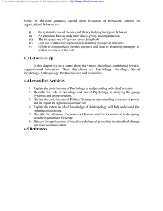 This watermark does not appear in the registered version - http://www.clicktoconvert.com




                  Some of the more generally agreed upon influences of behavioral science on
                  organizational behavior are:

                       i)      the systematic use of theories and theory building to explain behavior
                       ii)     An empirical base to study individuals, group, and organization.
                       iii)    The increased use of rigorous research methods
                       iv)     Less use of arm chair speculation in reaching managerial decisions
                       v)      Efforts to communicate theories, research and ideas to practicing managers as
                               well as members of the field.

                  4.3 Let us Sum Up
                         In this chapter we have learnt about the various disciplines contributing towards
                  organizational behaviour. These disciplines are Psychology, Sociology, Social
                  Psychology, Anthropology, Political Science and Economics.

                  4.4 Lesson-End Activities
                       1. Explain the contributions of Psychology in understanding individual behavior.
                       2. Describe the role of Sociology and Social Psychology in studying the group
                          dynamics and group structure.
                       3. Outline the contributions of Political Science in understanding dynamics of power
                          and its impact in organizational behavior.
                       4. Explain the extent to which knowledge of Anthropology will help understand the
                          organizational culture.
                       5. Describe the influence of economics (Transaction Cost Economics) in designing
                          suitable organization Structure.
                       6. Discuss the applications of social psychological principles in attitudinal change
                          and mass communication.
                  4.5 References
 
