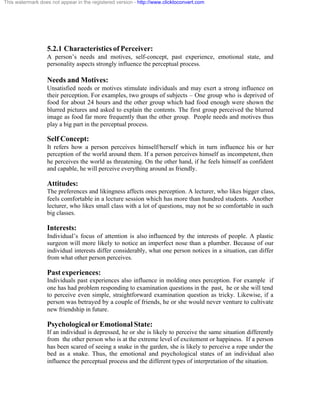This watermark does not appear in the registered version - http://www.clicktoconvert.com




                  5.2.1 Characteristics of Perceiver:
                  A person’s needs and motives, self-concept, past experience, emotional state, and
                  personality aspects strongly influence the perceptual process.

                  Needs and Motives:
                  Unsatisfied needs or motives stimulate individuals and may exert a strong influence on
                  their perception. For examples, two groups of subjects – One group who is deprived of
                  food for about 24 hours and the other group which had food enough were shown the
                  blurred pictures and asked to explain the contents. The first group perceived the blurred
                  image as food far more frequently than the other group. People needs and motives thus
                  play a big part in the perceptual process.

                  Self Concept:
                  It refers how a person perceives himself/herself which in turn influence his or her
                  perception of the world around them. If a person perceives himself as incompetent, then
                  he perceives the world as threatening. On the other hand, if he feels himself as confident
                  and capable, he will perceive everything around as friendly.

                  Attitudes:
                  The preferences and likingness affects ones perception. A lecturer, who likes bigger class,
                  feels comfortable in a lecture session which has more than hundred students. Another
                  lecturer, who likes small class with a lot of questions, may not be so comfortable in such
                  big classes.

                  Interests:
                  Individual’s focus of attention is also influenced by the interests of people. A plastic
                  surgeon will more likely to notice an imperfect nose than a plumber. Because of our
                  individual interests differ considerably, what one person notices in a situation, can differ
                  from what other person perceives.

                  Past experiences:
                  Individuals past experiences also influence in molding ones perception. For example if
                  one has had problem responding to examination questions in the past, he or she will tend
                  to perceive even simple, straightforward examination question as tricky. Likewise, if a
                  person was betrayed by a couple of friends, he or she would never venture to cultivate
                  new friendship in future.

                  Psychological or Emotional State:
                  If an individual is depressed, he or she is likely to perceive the same situation differently
                  from the other person who is at the extreme level of excitement or happiness. If a person
                  has been scared of seeing a snake in the garden, she is likely to perceive a rope under the
                  bed as a snake. Thus, the emotional and psychological states of an individual also
                  influence the perceptual process and the different types of interpretation of the situation.
 