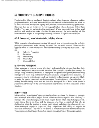 This watermark does not appear in the registered version - http://www.clicktoconvert.com




                  6.2 SHORTCUTS IN JUDING OTHERS

                  People tend to follow a number of shortcut methods when observing others and making
                  judgment of others activities. These techniques are to some extent valuable and allow us
                  to make accurate perceptions rapidly and provide valid data for making predictions.
                  However, they are not foolproof. However, people often rely on them and follow them
                  blindly. They can get us into trouble, particularly if you happen to hold higher level
                  position and required to make effective decision making. An understanding of this
                  shortcut can be helpful in recognizing when they can result in significant distortions.

                  6.2.1 Frequently used shortcuts in judging others:

                  While observing others in our day-to-day life, people tend to commit errors due to faulty
                  perceptual process and make a wrong decision. This has to be avoided. There are five
                  types of errors or short-cut methods which are frequently used by the individuals. They
                  are:
                       i)    Selective Perception
                       ii)   Projection
                       iii)  Stereotyping
                       iv)   Halo Effect
                       v)    Contrast Effect

                  i) Selective Perception
                  It is a tendency to observe people selectively and accordingly interpret based on their
                  interest, background, experience and attitudes. For example, a production manager is
                  always likely to identify the need to strengthen the production system; the marketing
                  manager will focus only on the marketing research and sales promotions activities. In
                  general, we tend to notice things which are similar to us. For instance, we are more likely
                  to notice the type of cars which are similar to ours. The simplest way of avoiding hasty or
                  wrong decision being made due to selective perception is to seek other people’s
                  perceptions of “reality” in the same situation in order to make a better assessment of the
                  situation.


                  ii) Projection
                  It is a tendency to assign one’s own personal attributes to others. For instance, a manager
                  who is corrupt will tend to project that all others are also corrupt like him. Similarly, a
                  manager who loves challenging work might project that all others like challenging work.
                  Many times, this is not true, and the manager who tries to enrich all the jobs as
                  challenging might be leading to wrong motivational technique for other employees.
                  When managers engage in projection, they compromise their ability to respond to
                  individual differences. They tend to see people as more homogeneous than they really are.
                  Thus, managers should guard themselves against perceptual biases through projection.
 