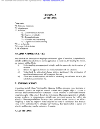 This watermark does not appear in the registered version - http://www.clicktoconvert.com




                                                           LESSON – 7
                                                           ATTITUDES

                  Contents
                  7.0 Aims and objectives
                  7.1 Introductions
                  7.2 Attitudes
                          7.2.1 Components of attitudes
                          7.2.2 Sources of attitudes
                          7.2.3 Types of attitudes
                          7.2.4 Attitudes and consistency
                          7.2.5 Cognitive dissonance theory
                  7.3 Let us Sum Up
                  7.4 Lesson-End Activities
                  7.5 References

                  7.0 AIMS AND OBJECTIVES
                  The lesson II on attitudes will highlight the various types of attitudes, components o f
                  attitudes and theories of attitudes and its application in work life. By reading this lesson,
                  our students will be able to:
                       i)     Understand the components of attitudes and the sources for the formation of
                              attitudes
                       ii)    Realize the types of attitudes and its relevance in work life situation.
                       iii)   Understand the attitudinal change process particularly the application of
                              cognitive dissonance and self perception theories.
                       iv)    Know the attitude survey and uses in measuring the attitudes such as job
                              satisfaction, commitment etc.

                  7.1 INTRODUCTION
                  It is defined as individuals’ feelings like likes and dislikes, pros and cons, favorable or
                  unfavorable, positive or negative towards various other people, objects, events or
                  activities. These are the evaluative statements – either favorable or unfavorable towards
                  object or people. I like coke. I do not like rock music. These are expression of attitudes
                  towards products. In organizations, attitudes are important because they affect job
                  behaviors. If employees believe that supervisors, auditors, bosses , engineers are all in a
                  conspiracy to make the employee work harder for the same or less money, then it makes
                  sense to try understand how attitudes were formed, their relationship to actual job
                  behavior and how they can be made more favorable.

                  7.2 ATTITUDES
 