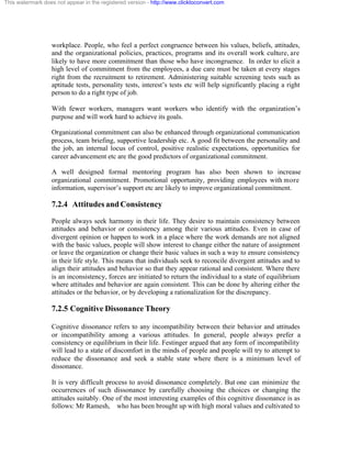 This watermark does not appear in the registered version - http://www.clicktoconvert.com




                  workplace. People, who feel a perfect congruence between his values, beliefs, attitudes,
                  and the organizational policies, practices, programs and its overall work culture, are
                  likely to have more commitment than those who have incongruence. In order to elicit a
                  high level of commitment from the employees, a due care must be taken at every stages
                  right from the recruitment to retirement. Administering suitable screening tests such as
                  aptitude tests, personality tests, interest’s tests etc will help significantly placing a right
                  person to do a right type of job.

                  With fewer workers, managers want workers who identify with the organization’s
                  purpose and will work hard to achieve its goals.

                  Organizational commitment can also be enhanced through organizational communication
                  process, team briefing, supportive leadership etc. A good fit between the personality and
                  the job, an internal locus of control, positive realistic expectations, opportunities for
                  career advancement etc are the good predictors of organizational commitment.

                  A well designed formal mentoring program has also been shown to increase
                  organizational commitment. Promotional opportunity, providing employees with more
                  information, supervisor’s support etc are likely to improve organizational commitment.

                  7.2.4 Attitudes and Consistency
                  People always seek harmony in their life. They desire to maintain consistency between
                  attitudes and behavior or consistency among their various attitudes. Even in case of
                  divergent opinion or happen to work in a place where the work demands are not aligned
                  with the basic values, people will show interest to change either the nature of assignment
                  or leave the organization or change their basic values in such a way to ensure consistency
                  in their life style. This means that individuals seek to reconcile divergent attitudes and to
                  align their attitudes and behavior so that they appear rational and consistent. Where there
                  is an inconsistency, forces are initiated to return the individual to a state of equilibrium
                  where attitudes and behavior are again consistent. This can be done by altering either the
                  attitudes or the behavior, or by developing a rationalization for the discrepancy.

                  7.2.5 Cognitive Dissonance Theory

                  Cognitive dissonance refers to any incompatibility between their behavior and attitudes
                  or incompatibility among a various attitudes. In general, people always prefer a
                  consistency or equilibrium in their life. Festinger argued that any form of incompatibility
                  will lead to a state of discomfort in the minds of people and people will try to attempt to
                  reduce the dissonance and seek a stable state where there is a minimum level of
                  dissonance.

                  It is very difficult process to avoid dissonance completely. But one can minimize the
                  occurrences of such dissonance by carefully choosing the choices or changing the
                  attitudes suitably. One of the most interesting examples of this cognitive dissonance is as
                  follows: Mr Ramesh, who has been brought up with high moral values and cultivated to
 
