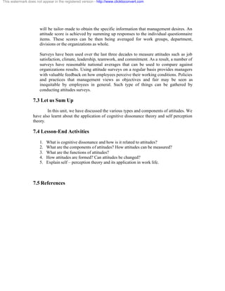 This watermark does not appear in the registered version - http://www.clicktoconvert.com




                       will be tailor- made to obtain the specific information that management desires. An
                       attitude score is achieved by summing up responses to the individual questionnaire
                       items. These scores can be then being averaged for work groups, department,
                       divisions or the organizations as whole.

                       Surveys have been used over the last three decades to measure attitudes such as job
                       satisfaction, climate, leadership, teamwork, and commitment. As a result, a number of
                       surveys have reasonable national averages that can be used to compare against
                       organizations results. Using attitude surveys on a regular basis provides managers
                       with valuable feedback on how employees perceive their working conditions. Policies
                       and practices that management views as objectives and fair may be seen as
                       inequitable by employees in general. Such type of things can be gathered by
                       conducting attitudes surveys.

                  7.3 Let us Sum Up
                          In this unit, we have discussed the various types and components of attitudes. We
                  have also learnt about the application of cognitive dissonance theory and self perception
                  theory.

                  7.4 Lesson-End Activities
                       1.   What is cognitive dissonance and how is it related to attitudes?
                       2.   What are the components of attitudes? How attitudes can be measured?
                       3.   What are the functions of attitudes?
                       4.   How attitudes are formed? Can attitudes be changed?
                       5.   Explain self – perception theory and its application in work life.



                  7.5 References
 