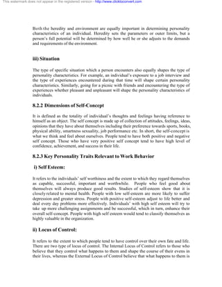 This watermark does not appear in the registered version - http://www.clicktoconvert.com




                  Both the heredity and environment are equally important in determining personality
                  characteristics of an individual. Heredity sets the parameters or outer limits, but a
                  person’s full potential will be determined by how well he or she adjusts to the demands
                  and requirements of the environment.


                  iii) Situation

                  The type of specific situation which a person encounters also equally shapes the type of
                  personality characteristics. For example, an individual’s exposure to a job interview and
                  the type of experiences encountered during that time will shape certain personality
                  characteristics. Similarly, going for a picnic with friends and encountering the type of
                  experiences whether pleasant and unpleasant will shape the personality characteristics of
                  individuals.

                  8.2.2 Dimensions of Self-Concept
                  It is defined as the totality of individual’s thoughts and feelings having reference to
                  himself as an object. The self concept is made up of collection of attitudes, feelings, ideas,
                  opinions that they have about themselves including their preference towards sports, books,
                  physical ability, smartness sexuality, job performance etc. In short, the self-concept is
                  what we think and feel about ourselves. People tend to have both positive and negative
                  self concept. Those who have very positive self concept tend to have high level of
                  confidence, achievement, and success in their life.

                  8.2.3 Key Personality Traits Relevant to Work Behavior

                   i) Self Esteem:

                  It refers to the individuals’ self worthiness and the extent to which they regard themselves
                  as capable, successful, important and worthwhile. People who feel good about
                  themselves will always produce good results. Studies of self-esteem show that it is
                  closely related to mental health. People with low self-esteem are more likely to suffer
                  depression and greater stress. People with positive self-esteem adjust to life better and
                  deal every day problems more effectively. Individuals’ with high self esteem will try to
                  take up more challenging assignments and be successful, which in turn, enhance their
                  overall self-concept. People with high self esteem would tend to classify themselves as
                  highly valuable in the organization.

                  ii) Locus of Control:

                  It refers to the extent to which people tend to have control over their own fate and life.
                  There are two type of locus of control. The Internal Locus of Control refers to those who
                  believe that they control what happens to them and shape the course of their evens in
                  their lives, whereas the External Locus of Control believe that what happens to them is
 