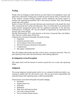 This watermark does not appear in the registered version - http://www.clicktoconvert.com




                  Feeling

                  People who use feelings to make decision are more likely to be empathetic, loyal, and
                  appreciative and tactful. Feeling types consider the person and are likely to bend the rules
                  if the situation warrants. Feeling managers heavily emphasize the human aspects in
                  dealing with organizational problems and is more process oriented. They enjoy pleasing
                  people and avoid conflicts.
                  Intuitive Feelers (NF) have personal charisma and commitments to the people they lead.
                  They communicate their caring and enthusiasm. They are comfortable in an unstructured,
                  group-centered management system that lets employees participate in the decision-
                  making process. If adequate NF’s are not available in organization, an organization will
                  become cold, sterile and dull.
                  Possible Shortcomings; NF’s make decision on the basis of personal likes and dislikes.
                  They often try to please others all the time.
                  Characteristics associated with people who prefer Feeling:
                      · Empathetic
                      · Guided by personal values
                      · Assess impacts of decisions on people
                      · Strived for harmony and positive interactions
                      · Compassionate
                      · May appear “tenderhearted”

                  They like helping other people and often work as nurses, counselors and artists. They use
                  past experiences and values and seek harmony when making judgments.

                  d) Judgment versus Perception

                  This aspect deals with the amount of control a person has over events and organizing
                  things.

                  Judgment

                  The strong Judgment oriented people tend to live in a planned, decided and orderly way,
                  wanting to regulate their life and control events. They are given more responsibility and
                  authority because their operating mode is stable and predictable.

                  Characteristics associated with people who prefer Judging:
                     · Scheduled
                     · Organize their lives
                     · Systematic
                     · Methodical
                     · Make short and long term plans
                     · Like to have things decided
                     · Try to avoid last- minute stresses
 