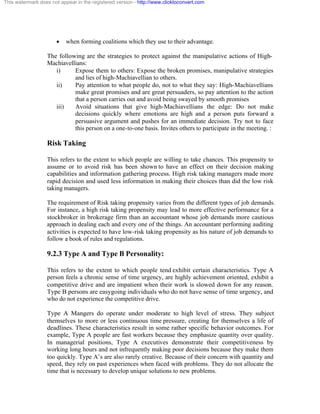 This watermark does not appear in the registered version - http://www.clicktoconvert.com




                       ·   when forming coalitions which they use to their advantage.

                  The following are the strategies to protect against the manipulative actions of High-
                  Machiavellians:
                     i)     Expose them to others: Expose the broken promises, manipulative strategies
                            and lies of high-Machiavellian to others.
                     ii)    Pay attention to what people do, not to what they say: High-Machiavellians
                            make great promises and are great persuaders, so pay attention to the action
                            that a person carries out and avoid being swayed by smooth promises
                     iii)   Avoid situations that give high-Machiavellians the edge: Do not make
                            decisions quickly where emotions are high and a person puts forward a
                            persuasive argument and pushes for an immediate decision. Try not to face
                            this person on a one-to-one basis. Invites others to participate in the meeting. :

                  Risk Taking

                  This refers to the extent to which people are willing to take chances. This propensity to
                  assume or to avoid risk has been shown to have an effect on their decision making
                  capabilities and information gathering process. High risk taking managers made more
                  rapid decision and used less information in making their choices than did the low risk
                  taking managers.

                  The requirement of Risk taking propensity varies from the different types of job demands.
                  For instance, a high risk taking propensity may lead to more effective performance for a
                  stockbroker in brokerage firm than an accountant whose job demands more cautious
                  approach in dealing each and every one of the things. An accountant performing auditing
                  activities is expected to have low-risk taking propensity as his nature of job demands to
                  follow a book of rules and regulations.

                  9.2.3 Type A and Type B Personality:

                  This refers to the extent to which people tend exhibit certain characteristics. Type A
                  person feels a chronic sense of time urgency, are highly achievement oriented, exhibit a
                  competitive drive and are impatient when their work is slowed down for any reason.
                  Type B persons are easygoing individuals who do not have sense of time urgency, and
                  who do not experience the competitive drive.

                  Type A Mangers do operate under moderate to high level of stress. They subject
                  themselves to more or less continuous time pressure, creating for themselves a life of
                  deadlines. These characteristics result in some rather specific behavior outcomes. For
                  example, Type A people are fast workers because they emphasize quantity over quality.
                  In managerial positions, Type A executives demonstrate their competitiveness by
                  working long hours and not infrequently making poor decisions because they make them
                  too quickly. Type A’s are also rarely creative. Because of their concern with quantity and
                  speed, they rely on past experiences when faced with problems. They do not allocate the
                  time that is necessary to develop unique solutions to new problems.
 