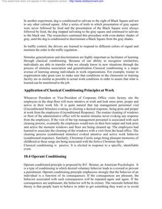 This watermark does not appear in the registered version - http://www.clicktoconvert.com




                  In another experiment, dog is conditioned to salivate to the sight of Black Square and not
                  to any other colored square. After a series of trails in which presentation of gray square
                  were never followed by food and the presentation of the Black Square were always
                  followed by food, the dog stopped salivating to the gray square and continued to salivate
                  to the black one. The researchers continued this procedure with even-darker shades of
                  gray, until the dog is conditioned to discriminate a Black Square from the gray shades.

                  In traffic control, the drivers are learned to respond to different colors of signal and
                  maintain the order in the traffic regulation.

                  Stimulus generalization and discrimination are highly important as facilitator of learning
                  through classical conditioning. Because of our ability to recognize similarities,
                  individuals are able to transfer what we already know to new situations through the
                  process of stimulus association and generalization. Classical conditioning is a major
                  avenue of learning among individuals in work organizations. For example, trainer in
                  organization take great care to make sure that conditions in the classroom or training
                  facility are as similar as possible to actual work conditions in order to assure that what is
                  learned can be transferred to the job.

                  Application of Classical Conditioning Principles at Work
                  Whenever President or Vice-President of Corporate Office visits factory site the
                  employees in the shop floor will more attentive at work and look more prim, proper and
                  active in their work life. It is quite natural that top management personnel visit
                  (Unconditioned Stimulus) evoking or eliciting a desired response- being prim and proper
                  at work from the employees (Unconditioned Response). The routine cleaning of windows
                  or floor of the administrative office will be neutral stimulus never evoking any response
                  from the employees. If the visit of the top management personnel is associated with such
                  cleaning process, eventually the employees would turn on their best output and look prim
                  and active the moment windows and floor are being cleaned up. The employees had
                  learned to associate the cleaning of the windows with a visit from the head office. The
                  cleaning process (conditioned stimulus) evoked attentive and active work behavior
                  (conditioned response). Similarly, Christmas Carols songs bring pleasant memories of
                  childhood as these songs are being associated with the festive Christmas Spirit.
                  Classical conditioning is passive. It is elicited in response to a specific, identifiable
                  event.

                  10.4 Operant Conditioning

                  Operant conditioned principle is proposed by B.F. Skinner, an American Psychologist. It
                  is a type of conditioning in which desired voluntary behavior leads to a reward or prevent
                  a punishment. Operant conditioning principle emphasizes strongly that the behavior of an
                  individual is a function of its consequences. If the consequences are pleasant, the
                  behavior associated with such consequences will be repeated again and again. If the
                  consequences are unpleasant, the behavior will be in extinct. The rationale behind this
                  theory is that people learn to behave in order to get something they want or to avoid
 