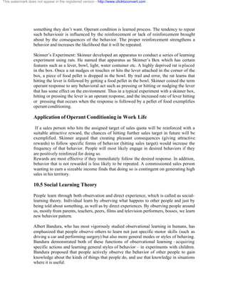 This watermark does not appear in the registered version - http://www.clicktoconvert.com




                  something they don’t want. Operant condition is learned process. The tendency to repeat
                  such behaviouir is influenced by the reinforcement or lack of reinforcement brought
                  about by the consequences of the behavior. The proper reinforcement strengthens a
                  behavior and increases the likelihood that it will be repeated.

                  Skinner’s Experiment: Skinner developed an apparatus to conduct a series of learning
                  experiment using rats. He named that apparatus as Skinner’s Box which has certain
                  features such as a lever, bowl, light, water container etc. A highly deprived rat is placed
                  in the box. Once a rat nudges or touches or hits the lever attached in the corner of the
                  box, a piece of food pellet is dropped in the bowl. By trail and error, the rat learns that
                  hitting the lever is followed by getting a food pellet in the bowl. Skinner coined the term
                  operant response to any behavioral act such as pressing or hitting or nudging the lever
                  that has some effect on the environment. Thus in a typical experiment with a skinner box,
                  hitting or pressing the lever is an operant response, and the increased rate of lever hitting
                  or pressing that occurs when the response is followed by a pellet of food exemplifies
                  operant conditioning.

                  Application of Operant Conditioning in Work Life
                   If a sales person who hits the assigned target of sales quota will be reinforced with a
                  suitable attractive reward, the chances of hitting further sales target in future will be
                  exemplified. Skinner argued that creating pleasant consequences (giving attractive
                  rewards) to follow specific forms of behavior (hitting sales target) would increase the
                  frequency of that behavior. People will most likely engage in desired behaviors if they
                  are positively reinforced for doing so.
                  Rewards are most effective if they immediately follow the desired response. In addition,
                  behavior that is not rewarded is less likely to be repeated. A commissioned sales person
                  wanting to earn a sizeable income finds that doing so is contingent on generating high
                  sales in his territory.

                  10.5 Social Learning Theory

                  People learn through both observation and direct experience, which is called as social-
                  learning theory. Individual learn by observing what happens to other people and just by
                  being told about something, as well as by direct experiences. By observing people around
                  us, mostly from parents, teachers, peers, films and television performers, bosses, we learn
                  new behavior pattern.

                  Albert Bandura, who has most vigorously studied observational learning in humans, has
                  emphasized that people observe others to learn not just specific motor skills (such as
                  driving a car and performing surgery) but also more general modes or styles of behaving.
                  Bandura demonstrated both of these functions of observational learning – acquiring
                  specific actions and learning general styles of behavior – in experiments with children.
                  Bandura proposed that people actively observe the behavior of other people to gain
                  knowledge about the kinds of things that people do, and use that knowledge in situations
                  where it is useful.
 