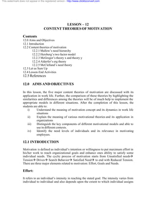 This watermark does not appear in the registered version - http://www.clicktoconvert.com




                                               LESSON – 12
                                     CONTENT THEORIES OF MOTIVATION

                  Contents
                  12.0 Aims and Objectives
                  12.1 Introduction
                  12.2 Content theories of motivation
                          12.2.1 Mallow’s need hierarchy
                          12.2.2 Herzberg’s two factor model
                          12.2.3 McGregor’s theory x and theory y
                          12.2.4 Alderfer’s erg theory
                          12.2.5 McClelland’s need theory
                  12.3 Let us Sum Up
                  12.4 Lesson-End Activities
                  12.5 References

                  12.0 AIMS AND OBJECTIVES

                  In this lesson, the five major content theories of motivation are discussed with its
                  application in work life. Further, the comparison of these theories by highlighting the
                  similarities and differences among the theories will be of much help to implement the
                  appropriate models in different situations. After the completion of this lesson, the
                  students are able to:
                      i)      Understand the meaning of motivation concept and its dynamics in work life
                              situations
                      ii)     Explain the meaning of various motivational theories and its application in
                              organizations
                      iii)    Distinguish the key components of different motivational models and able to
                              use in different contexts.
                      iv)     Identify the need levels of individuals and its relevance in motivating
                              employees.

                  12.1 INTRODUCTION
                  Motivation is defined as individual’s intention or willingness to put maximum effort in
                  his/her work to reach organizational goals and enhance ones ability to satisfy some
                  individual needs. The cyclic process of motivation starts from Unsatisfied needsà
                  Tensionà Drivesà Search Behaviorà Satisfied Needà to end with Reduced Tension.
                  There are three major elements related to motivation: Effort, Goals and Needs.

                  Effort:
                  It refers to an individual’s intensity in reaching the stated goal. The intensity varies from
                  individual to individual and also depends upon the extent to which individual assigns
 