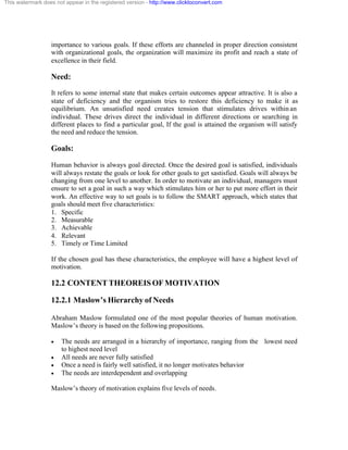 This watermark does not appear in the registered version - http://www.clicktoconvert.com




                  importance to various goals. If these efforts are channeled in proper direction consistent
                  with organizational goals, the organization will maximize its profit and reach a state of
                  excellence in their field.

                  Need:
                  It refers to some internal state that makes certain outcomes appear attractive. It is also a
                  state of deficiency and the organism tries to restore this deficiency to make it as
                  equilibrium. An unsatisfied need creates tension that stimulates drives within an
                  individual. These drives direct the individual in different directions or searching in
                  different places to find a particular goal, If the goal is attained the organism will satisfy
                  the need and reduce the tension.

                  Goals:
                  Human behavior is always goal directed. Once the desired goal is satisfied, individuals
                  will always restate the goals or look for other goals to get sastisfied. Goals will always be
                  changing from one level to another. In order to motivate an individual, managers must
                  ensure to set a goal in such a way which stimulates him or her to put more effort in their
                  work. An effective way to set goals is to follow the SMART approach, which states that
                  goals should meet five characteristics:
                  1. Specific
                  2. Measurable
                  3. Achievable
                  4. Relevant
                  5. Timely or Time Limited

                  If the chosen goal has these characteristics, the employee will have a highest level of
                  motivation.

                  12.2 CONTENT THEOREIS OF MOTIVATION

                  12.2.1 Maslow’s Hierarchy of Needs

                  Abraham Maslow formulated one of the most popular theories of human motivation.
                  Maslow’s theory is based on the following propositions.

                  ·    The needs are arranged in a hierarchy of importance, ranging from the lowest need
                       to highest need level
                  ·    All needs are never fully satisfied
                  ·    Once a need is fairly well satisfied, it no longer motivates behavior
                  ·    The needs are interdependent and overlapping

                  Maslow’s theory of motivation explains five levels of needs.
 