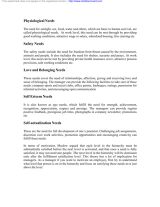 This watermark does not appear in the registered version - http://www.clicktoconvert.com




                  Physiological Needs

                  The need for sunlight, sex, food, water and others, which are basic to human survival, are
                  called physiological needs. At work level, this need can be met through by providing
                  good working conditions, attractive wage or salary, subsidized housing, free catering etc.

                  Safety Needs

                  The safety needs include the need for freedom from threat caused by the environment,
                  animals and people. It also includes the need for shelter, security and peace. At work
                  level, this need can be met by providing private health insurance cover, attractive pension
                  provisions, safe working conditions etc.

                  Love and Belonging Needs

                  These needs cover the need of relationships, affection, giving and receiving love and
                  sense of belonging. The manager can provide the following facilities to take care of these
                  needs: company sports and social clubs, office parties, barbeques, outings, permission for
                  informal activities, and encouraging open communication

                  Self Esteem Needs

                  It is also known as ego needs, which fulfill the need for strength, achievement,
                  recognition, appreciation, respect and prestige. The managers can provide regular
                  positive feedback, prestigious job titles, photographs in company newsletter, promotions
                  etc.

                  Self-actualization Needs

                  These are the need for full development of one’s potential. Challenging job assignments,
                  discretion over work activities, promotion opportunities and encouraging creativity can
                  fulfill these needs.

                  In terms of motivation, Maslow argued that each level in the hierarchy must be
                  substantially satisfied before the next level is activated, and that once a need is fully
                  satisfied, it may not motivate people. The next level in the hierarchy will be dominant
                  only after the fulfillment satisfaction level. This theory has a lot of implication for
                  managers. As a manager if you want to motivate an employee, first try to understand
                  what level that person is on in the hierarchy and focus on satisfying those needs at or just
                  above the level.
 