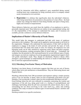 This watermark does not appear in the registered version - http://www.clicktoconvert.com




                           need for interaction with fellow employee’s goes unsatisfied during normal
                           working hours may compensate by being extremely active in company related
                           social, recreational or civic activities.

                       4. Regression: It is defense that significantly alters the individual’s behavior.
                          After being turned down for promotion to the position of a loan officer, the head
                          cashier may change her behavior from being friendly and open to being tense,
                          highly task oriented or temperamental.

                  These defensive behaviors can result from the inability of an employee to satisfy a
                  personally important need. These behaviors are realties in any organizational setting, and
                  it’s the responsibility of the manager to understand the cause, and if resources are
                  available, provide a solution to correct defensive behavior.

                  Implications of Maslow’s Hierarchy of Needs Theory
                  This model helps the managers to understand and deal with issues of employee
                  motivation at the workplace. This model can be applied to motivate people at all levels in
                  the organization. Managers who understand the need patterns of their staff can help the
                  employees to engage in the kinds of work activities and provide the types of work
                  environment that will satisfy their needs at work. For instance, the employees love and
                  belonging needs can be fully satisfied by organizing yearly dinner and dance program,
                  office week end parties, creating recreation clubs or social clubs etc. Fortunately, the
                  workplace has the potential to offer need gratification for several different types of needs,
                  and mangers can motivate employees by giving appropriate organizational support which
                  will gratify individual’s needs. Thus, despite its drawbacks, Maslow’s theory offers
                  managers a good technique on understanding the motives or needs of individuals and
                  how to motivate organizational members.

                  12.2.2 Herzberg Two-Factor Theory of Motivation

                  Herzberg’s two-factor theory of motivation suggests that there are two sets of factors
                  which either led to job satisfaction or dissatisfaction. They are Motivating factors and
                  Hygiene factors.

                  Herzberg collected data from 200 accountants and engineers asking a simple question
                  such as “Can you describe, in detail, when you feel exceptionally good about your job”
                  Similarly, Can you describe, in detail, when you feel exceptionally bad about your job?
                  Good feelings about the job were reflected in comments concerning the content and
                  experiences of the job (e.g, doing good work or a feeling of accomplishment and
                  challenge), bad feelings about the job were associated with context factors, that is, those
                  surrounding but not direct involving in the work itself (e.g., salary and working
                  condition) This study revealed two distinct types of motivational factors: satisfiers and
                  dissatisfiers.
                  Herzberg resulted in two specific conclusions:
 