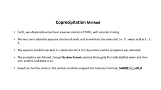 • CaCO3 was dissolved in equimolar aqueous solution of TiOCl2 with constant stirring.
• This mixture is added to aqueous solution of oxalic acid to maintain the mole ratio Ca : Ti : oxalic acid as 1 : 1 :
2.
• The aqueous solution was kept in a desiccator for 4 to 5 days when a white precipitate was obtained.
• The precipitate was filtered through Buckner funnel, washed thoroughly first with distilled water and then
with acetone and dried in air.
• Based on chemical analysis, the product could be assigned the molecular formula, CaTiO(C2O4)2⋅6H2O.
Coprecipitation Method
 