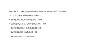 Heat CaTiO(C2O4)2⋅6H2O in microwave/SiC furnace at 500⁰C to 700 ⁰ C for 1 hour.
CaTiO(C2O4)2⋅6H2O decomposes in 5 steps,
• CaTiO(C2O4) 2⋅6H2O → CaTiO(C2O4)2 + 6H2O
• 2CaTiO(C2O4)2 → Ca2Ti2O5CO3(CO)2 + 3CO2 + 2CO
• Ca2Ti2O5CO3(CO)2 → Ca2Ti2O5CO3(CO) + CO
• Ca2Ti2O5CO3(CO) → CaTi2O5CO3 + CO
• Ca2Ti2O5(CO3)2 → 2CaTiO3 + CO2
 