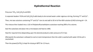 Hydrothermal Reaction
Precursor TiCl4, CaCl22H2O and KOH.
In separate beakers TiCl4 and CaCl22H2O add slowly to de-ionized water under vigorous stirring, forming Ti4+ and Ca2+.
Then, mix two solutions containing Ti4+ and Ca2+ ions to and add to 50 ml of the KOH solution (6 M) to bring pH = 14.
The mixture then loaded into a 110 ml Polytetrafluoroethylene autoclave reaching 90% of its volume.
Seal the autoclave and place into a microwave and heat to 140C.
Heat for required time (depending upon the desired product) under pressure of 2.5 bar.
Afterwards the autoclave is allowed to cool at room temperature then the solid is washed with water till the pH is
neutralized.
Then the power(CaTiO3) is kept for drying at 80⁰C for 12 hours.
 
