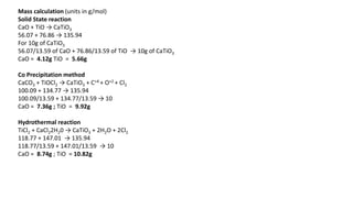 Mass calculation (units in g/mol)
Solid State reaction
CaO + TiO → CaTiO3
56.07 + 76.86 → 135.94
For 10g of CaTiO3
56.07/13.59 of CaO + 76.86/13.59 of TiO → 10g of CaTiO3
CaO = 4.12g TiO = 5.66g
Co Precipitation method
CaCO3 + TiOCl2 → CaTiO3 + C+4 + O+2 + Cl2
100.09 + 134.77 → 135.94
100.09/13.59 + 134.77/13.59 → 10
CaO = 7.36g ; TiO = 9.92g
Hydrothermal reaction
TiCl2 + CaCl22H20 → CaTiO3 + 2H2O + 2Cl2
118.77 + 147.01 → 135.94
118.77/13.59 + 147.01/13.59 → 10
CaO = 8.74g ; TiO = 10.82g
 
