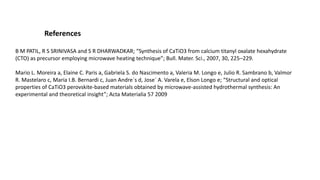 References
B M PATIL, R S SRINIVASA and S R DHARWADKAR; “Synthesis of CaTiO3 from calcium titanyl oxalate hexahydrate
(CTO) as precursor employing microwave heating technique”; Bull. Mater. Sci., 2007, 30, 225–229.
Mario L. Moreira a, Elaine C. Paris a, Gabriela S. do Nascimento a, Valeria M. Longo e, Julio R. Sambrano b, Valmor
R. Mastelaro c, Maria I.B. Bernardi c, Juan Andre´s d, Jose´ A. Varela e, Elson Longo e; “Structural and optical
properties of CaTiO3 perovskite-based materials obtained by microwave-assisted hydrothermal synthesis: An
experimental and theoretical insight”; Acta Materialia 57 2009
 