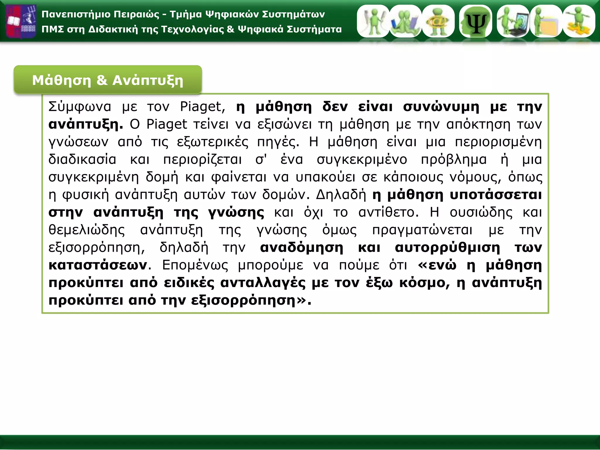 Ο Piaget,στρέφοντας τα ερευνητικά του ενδιαφέροντα από τις εξωτερικές συνθήκες της μάθησης, όπως έκαναν οι συμπεριφοριστές, στο εσωτερικό αναπτυξιακό επίπεδο του ατόμου, έφερε στοπροσκήνιο της εκπαιδευτικής και μαθησιακής διαδικασίας το ίδιο το άτομο που μαθαίνει και αλληλεπιδρά με το περιβάλλον του.