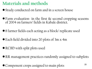 Materials and methods
•Study conducted on farm and in a screen house
•Farm evaluation- in the first & second cropping seasons
of 2004 on farmers’ fields in Kabale district.
•8 farmer fields each acting as a block/ replicate used
•Each field divided into 20 plots of 3m x 4m
•RCBD with split plots used
•RR management practices randomly assigned to subplots
•Component crops assigned to main plots 20
 