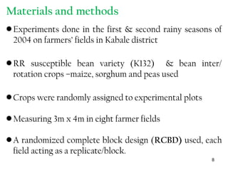 Materials and methods
•Experiments done in the first & second rainy seasons of
2004 on farmers’ fields in Kabale district
•RR susceptible bean variety (K132) & bean inter/
rotation crops –maize, sorghum and peas used
•Crops were randomly assigned to experimental plots
•Measuring 3m x 4m in eight farmer fields
•A randomized complete block design (RCBD) used, each
field acting as a replicate/block.
8
 