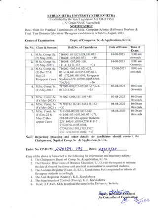 KURUKSHETRA UNIVERSITY KURUKSHETRA
(Established b.v the State Legislature Act XII of 1956)
('A' Grade NAAC Accredited)
N9TIFICATION
Date- Sheet fbr Practical Examinations of M.Sc. ConTputer Science (Software) Previous &
Final Year Distance Edr.rcation / Re-appear candidates to be held in August, 2023.
Centre of Examination: Deptt. of Computer. Sc. & Applications, K.U.K
Sr. No Class & Session Roll No. of Candidates Date of Exam. Time of
Exam.
1. M.Sc. Comp. Sc.
(P) Mav-2023
7 1 69001,01 1,02 1,024,03 1,035
7169041-055.061-073 :39
14-08-2023 10:00 am
onwords
1 M.Sc. Comp. Sc.
(P) May-2023)
7 I 69081 -087,091- 100,
il l- il 7 .13t-137 :3 1
14-08-2023 10:00 am
Onwords
3. M.Sc. Cornp. Sc.
(P) Dec.22 &
Ma,v-23
Re-appear Cases
7 1 62001 -003,0 | 1 .021 -022,
03 1-034.041-045,05 1-05 5,061 .
07 1 -072,08 1.091 -095, Re-appear
Students-22g1 307901.8 I 05.8703-
706,1501 :36
12-08-2023 10:00 am
onwords
4. M.Sc. Comp. Sc.
(F) May-2023
1 t70o 1-008.021-023.03 1-31 .041-
015.05 r-062 :35
07 -08-2023 10:00 am
Onwords
5. M.Sc. Comp" Sc.
1F1( ,{sy-2023 )
7 17 007 1 -096, 1 0 1 - I 09 :35 07-08-2023 l0:00 am
Onwords
6. M.Sc. Cornp. Sc.
(FX Mav-2023 )
7 1 7 0 1 21 -1 36,1 41 - | 42,1 5 1 ^l 62
:30
08-08-2023 10:00 am
Onwords
1. M.Sc. Comp. Sc.
(F) Dec.22 &
I4ay-23 Re-
appear Cases
7 I 63001-002,021 ,03 I -032.
04 i -043,05 l-053,061,07 l-073,
08 1 -084,09 l.Re-appear Students-
2291409501,09504,229141 I 10 I ,
0702.0701-0705,0708-
0709,0304, I 30 1 ,1 305, I 307,
050 1 -0503.0 I 0l -0 I 02 :37
08-08-2023 10:00 am
Onwords
Note: Rcgarding grouping and other
Chairperson, Deptt.of Comp. Sc.
details the candidates should contact
& Application, K.U.K.
the
Endst. No. CP-III/23I
Copy of the above is forwarcJed to the fbllowing for information and necessary action:-
l. 'fhe Chairperson Deptt. of Comp. Sc. & application, K.U.K
2. 'The
Director. Directorate o1'Distance Education. K.U.Ku,ith the request to intimate
the clate & tin,e of the above said practical examination to concerned students.
3. The Assistant Registrar (Exam.-l). K.U., Kurukshetra. He is requested to inform all
Re-appear students accordin glY.
4. The Asst. Regestrar (Secrecy), K'U., Kurukshetra
5. The Superintendent Conduct (Theory), K.U., Kurukshetra
6. Head. (l.T) Cell, KUK to upload the same in the University Website.
fiwtrMdJ#u,"q
Dated:%
for Controller of Exa+rinatioas --
y %:a,r>
I
 