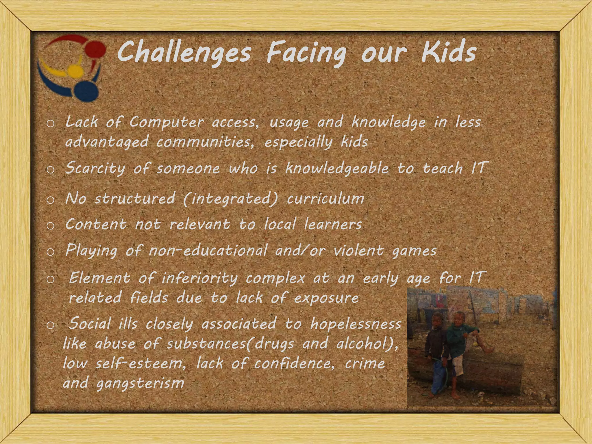 Challenges Facing our Kids
o Lack of Computer access, usage and knowledge in less
advantaged communities, especially kids
o Scarcity of someone who is knowledgeable to teach IT
o Element of inferiority complex at an early age for IT
related fields due to lack of exposure
o Social ills closely associated to hopelessness
like abuse of substances(drugs and alcohol),
low self-esteem, lack of confidence, crime
and gangsterism
o No structured (integrated) curriculum
o Content not relevant to local learners
o Playing of non-educational and/or violent games
 