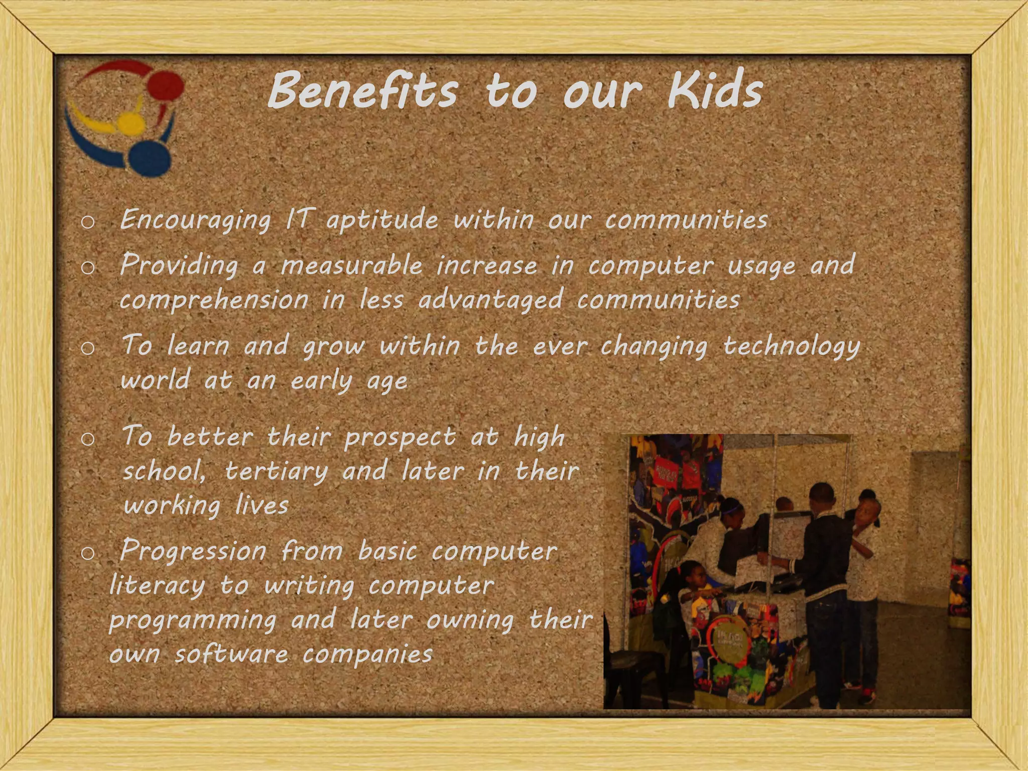 Benefits to our Kids
o To learn and grow within the ever changing technology
world at an early age
o To better their prospect at high
school, tertiary and later in their
working lives
o Providing a measurable increase in computer usage and
comprehension in less advantaged communities
o Encouraging IT aptitude within our communities
o Progression from basic computer
literacy to writing computer
programming and later owning their
own software companies
 