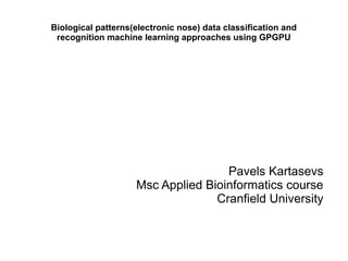 Biological patterns(electronic nose) data classification and
recognition machine learning approaches using GPGPU
Pavels Kartasevs
Msc Applied Bioinformatics course
Cranfield University
 