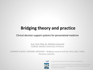 Clinical decision support systems for personalized medicine
Asst.-Prof. Mag. Dr. Matthias Samwald
CeMSIIS, Medical University of Vienna
SUMMER SCHOOL: GENOMIC MEDICINE – Bridging research and the clinic, May 7 2016,
Portoroz, Slovenia
Bridging theory and practice
Funded by Austrian Science Fund (FWF): [P 25608-N15]
This project has received funding from the European Union’s Horizon
2020 research and Innovation programme under grant agreement
No 668353 (KB and MS).
 