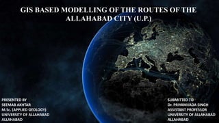 GIS BASED MODELLING OF THE ROUTES OF THE
ALLAHABAD CITY (U.P.)
PRESENTED BY
SEEMAB AKHTAR
M.Sc. (APPLIED GEOLOGY)
UNIVERSITY OF ALLAHABAD
ALLAHABAD
SUBMITTED TO
Dr. PRIYAMVADA SINGH
ASSISTANT PROFESSOR
UNIVERSITY OF ALLAHABAD
ALLAHABAD
 