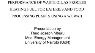 PERFORMANCE OF WASTE OIL AS PROCESS
HEATING FUEL FOR EATERIES AND FOOD
PROCESSING PLANTS USING A WOWAH
Presentation by
Thuo Joseph Mburu
Msc. Energy Management
University of Nairobi (UoN)
 