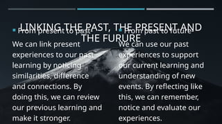LINKING THE PAST, THE PRESENT AND
THE FURURE
 From present to past-
We can link present
experiences to our past
learning by noticing
similarities, difference
and connections. By
doing this, we can review
our previous learning and
make it stronger.
 From past to future-
We can use our past
experiences to support
our current learning and
understanding of new
events. By reflecting like
this, we can remember,
notice and evaluate our
experiences.
 