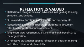REFLECTION IS VALUED
 Reflection is recognized as an advanced skill guiding thinking,
emotions, and actions.
 It is valued in education, employment, and everyday life.
 Educational institutions encourage students to document
reflection for professional development.
 Employers view reflection as a transferable skill beneficial to
the organization.
 A reflective practitioner applies reflection in decision-making
and other critical workplace skills.
 