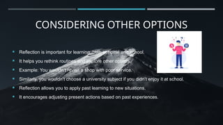 CONSIDERING OTHER OPTIONS
 Reflection is important for learning, both at home and school.
 It helps you rethink routines and explore other options.
 Example: You wouldn’t revisit a shop with poor service.
 Similarly, you wouldn’t choose a university subject if you didn’t enjoy it at school.
 Reflection allows you to apply past learning to new situations.
 It encourages adjusting present actions based on past experiences.
 