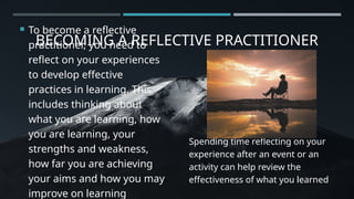 BECOMING A REFLECTIVE PRACTITIONER
 To become a reflective
practitioner, you need to
reflect on your experiences
to develop effective
practices in learning. This
includes thinking about
what you are learning, how
you are learning, your
strengths and weakness,
how far you are achieving
your aims and how you may
improve on learning
Spending time reflecting on your
experience after an event or an
activity can help review the
effectiveness of what you learned
 
