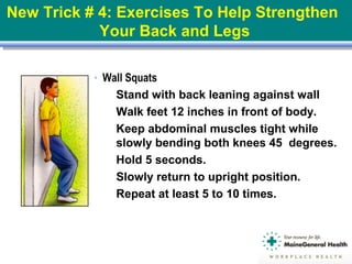 ● Wall Squats
 Stand with back leaning against wall
 Walk feet 12 inches in front of body.
 Keep abdominal muscles tight while
slowly bending both knees 45 degrees.
 Hold 5 seconds.
 Slowly return to upright position.
 Repeat at least 5 to 10 times.
New Trick # 4: Exercises To Help Strengthen
Your Back and Legs
 
