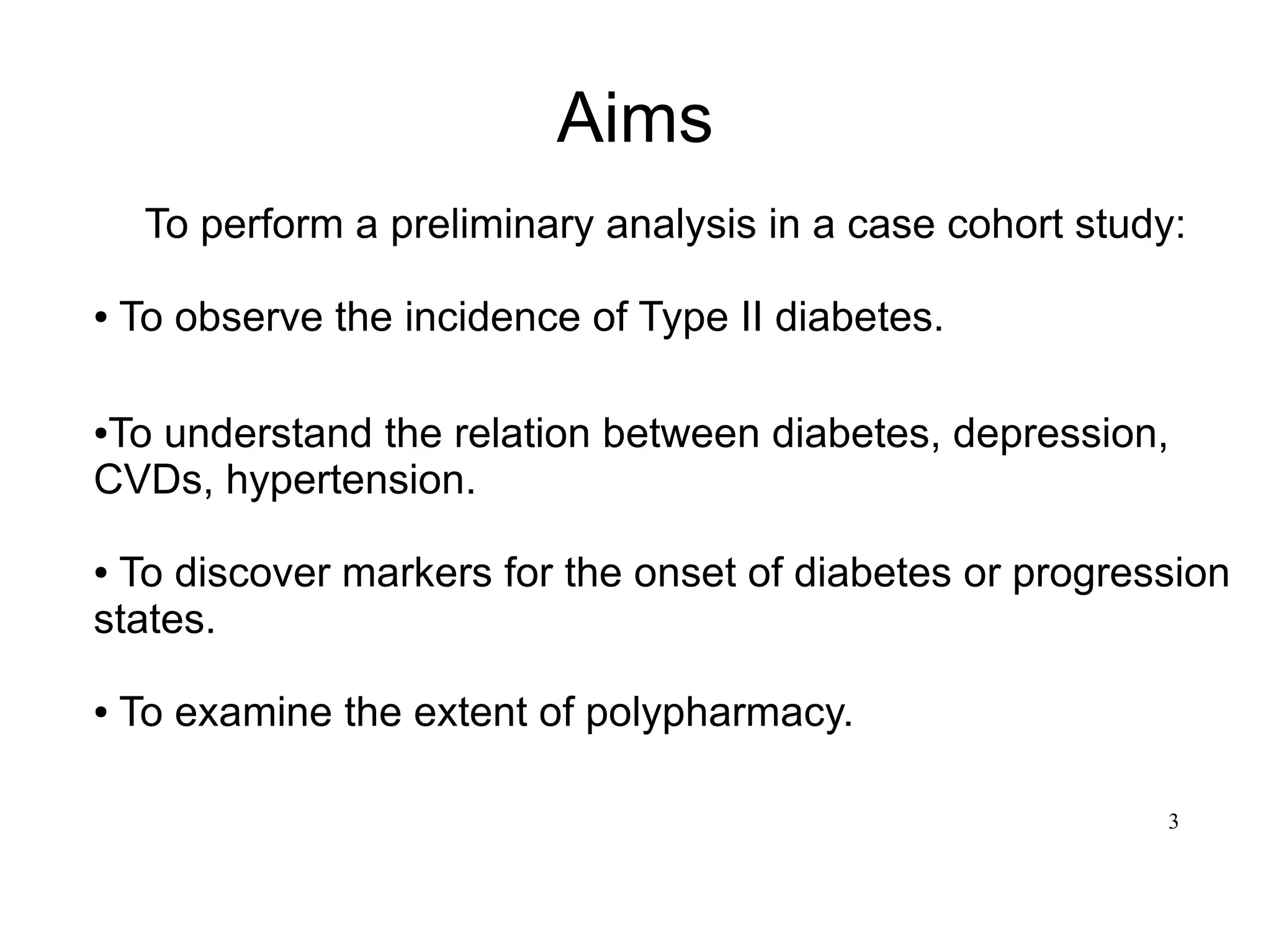 3
Aims
To perform a preliminary analysis in a case cohort study:
● To observe the incidence of Type II diabetes.
●To understand the relation between diabetes, depression,
CVDs, hypertension.
● To discover markers for the onset of diabetes or progression
states.
● To examine the extent of polypharmacy.
 